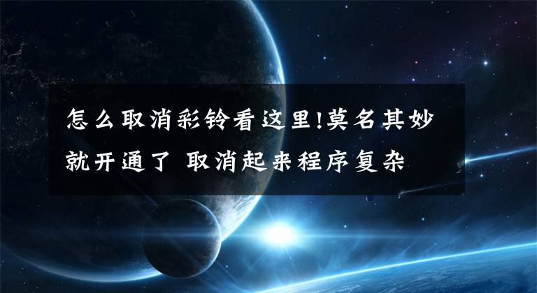 怎么取消彩铃看这里!莫名其妙就开通了 取消起来程序复杂 偷偷给的视频彩铃很闹心