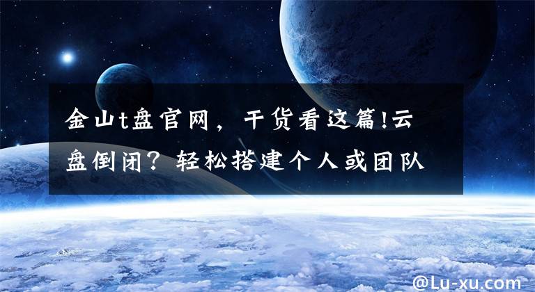 金山t盘官网，干货看这篇!云盘倒闭？轻松搭建个人或团队专属私有云同步网盘