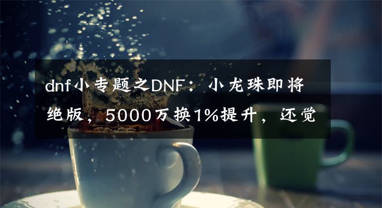 dnf小专题之DNF：小龙珠即将绝版，5000万换1%提升，还觉得自己赚大了？