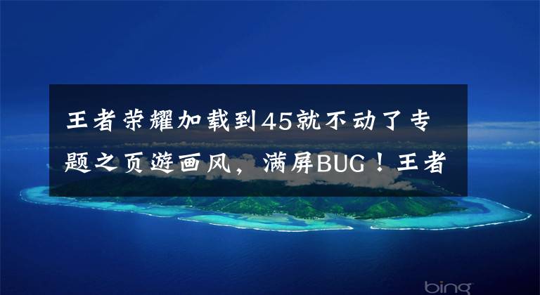 王者荣耀加载到45就不动了专题之页游画风，满屏BUG！王者荣耀S22更新惹众怒：还能玩游戏？