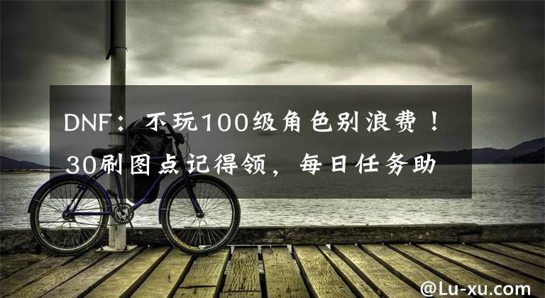 DNF：不玩100级角色别浪费！30刷图点记得领，每日任务助力大号