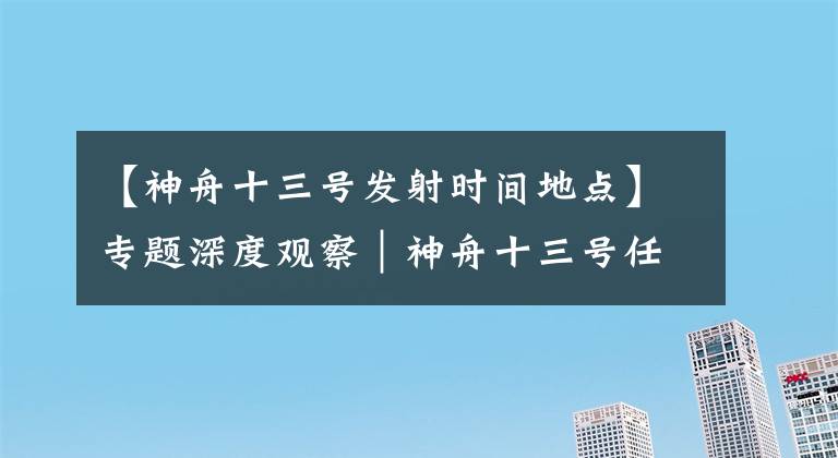 【神舟十三号发射时间地点】专题深度观察｜神舟十三号任务承前启后 航天员将首次在轨驻留6个月