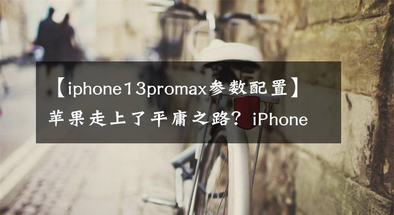 【iphone13promax参数配置】苹果走上了平庸之路？iPhone 13 Pro Max评测