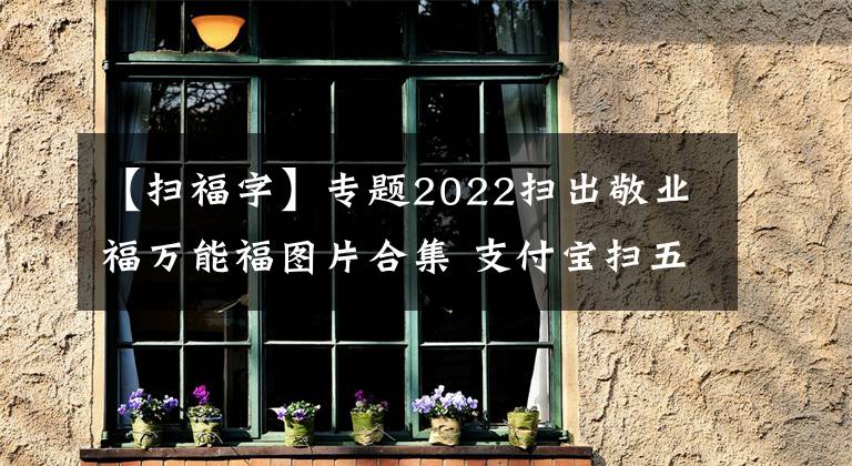 【扫福字】专题2022扫出敬业福万能福图片合集 支付宝扫五福专用福字图片大全