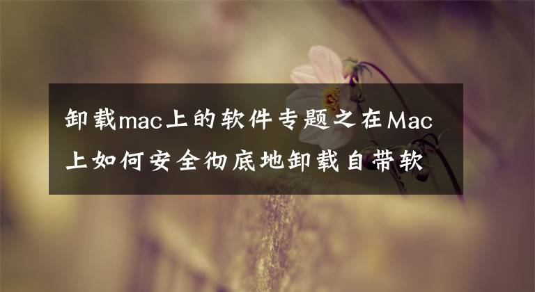 卸载mac上的软件专题之在Mac上如何安全彻底地卸载自带软件？