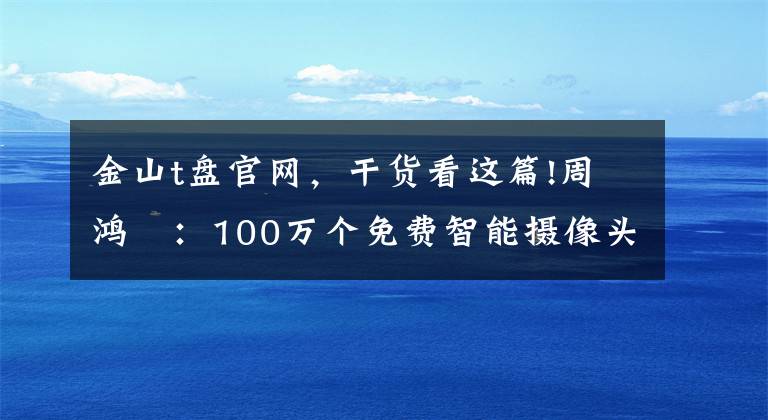 金山t盘官网，干货看这篇!周鸿祎：100万个免费智能摄像头背后的大阴谋