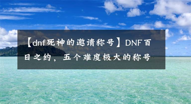 【dnf死神的邀请称号】DNF百日之约，五个难度极大的称号！
