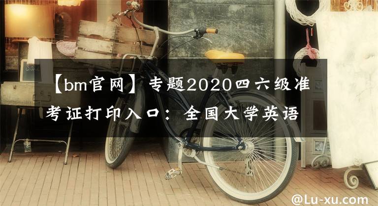 【bm官网】专题2020四六级准考证打印入口：全国大学英语四、六级考试报名官网