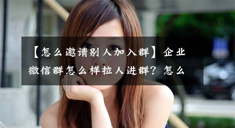 【怎么邀请别人加入群】企业微信群怎么样拉人进群？怎么样高效拉人进群？