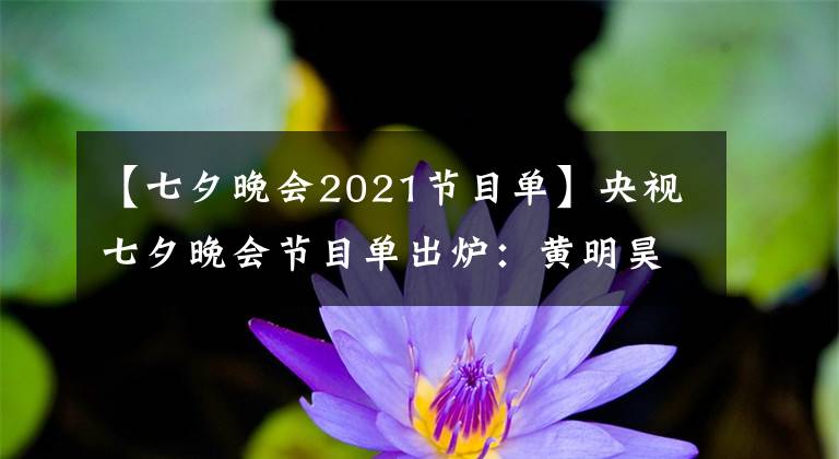 【七夕晚会2021节目单】央视七夕晚会节目单出炉：黄明昊、周深、凤凰传奇等参演