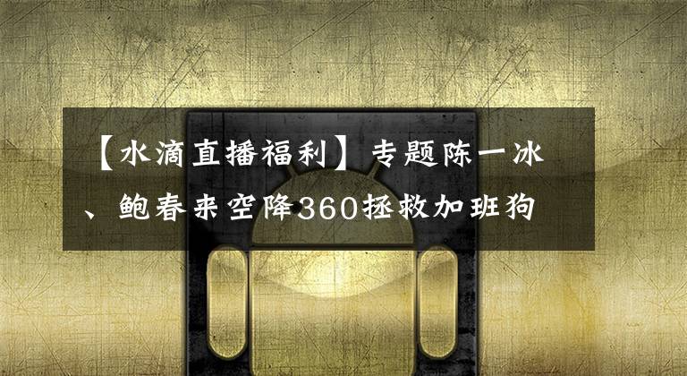 【水滴直播福利】专题陈一冰、鲍春来空降360拯救加班狗 小水滴现场直播羡煞网友