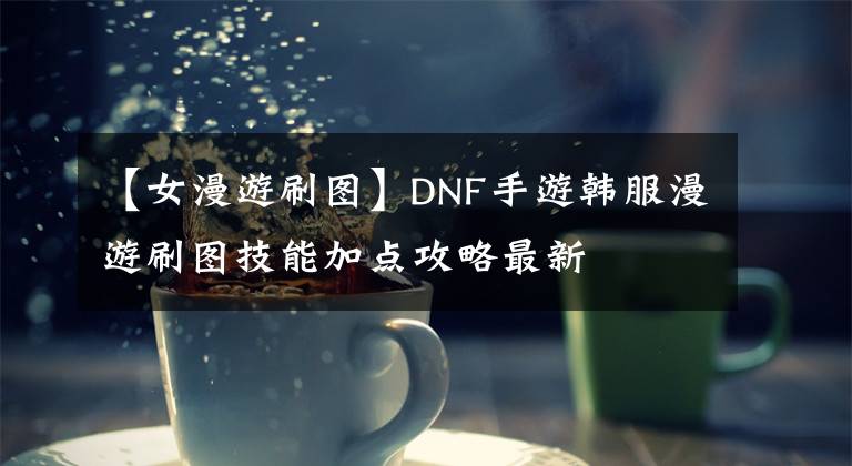 【女漫游刷图】DNF手游韩服漫游刷图技能加点攻略最新