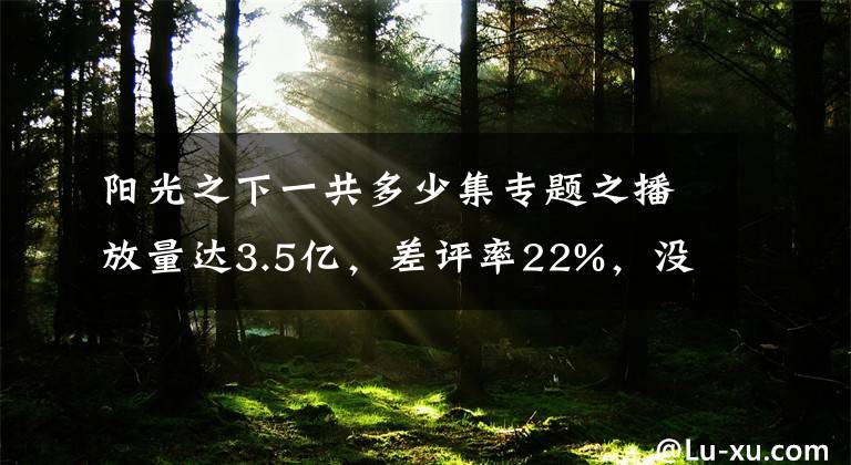 阳光之下一共多少集专题之播放量达3.5亿，差评率22%，没大牌如何吸引观众？