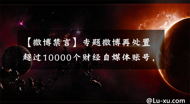 【微博禁言】专题微博再处置超过10000个财经自媒体账号，禁言3个月起