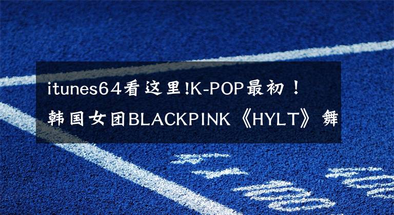 itunes64看这里!K-POP最初！韩国女团BLACKPINK《HYLT》舞蹈视频点击率突破8亿
