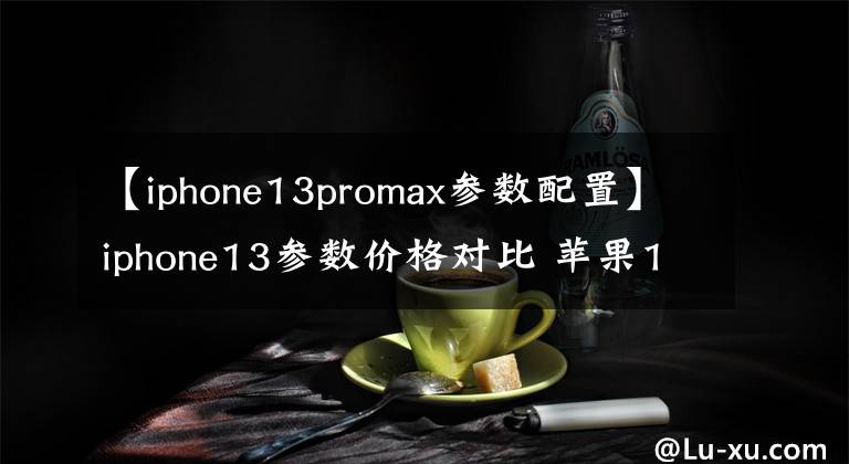 【iphone13promax参数配置】iphone13参数价格对比 苹果13/13pro/13promax详细配置对比区别