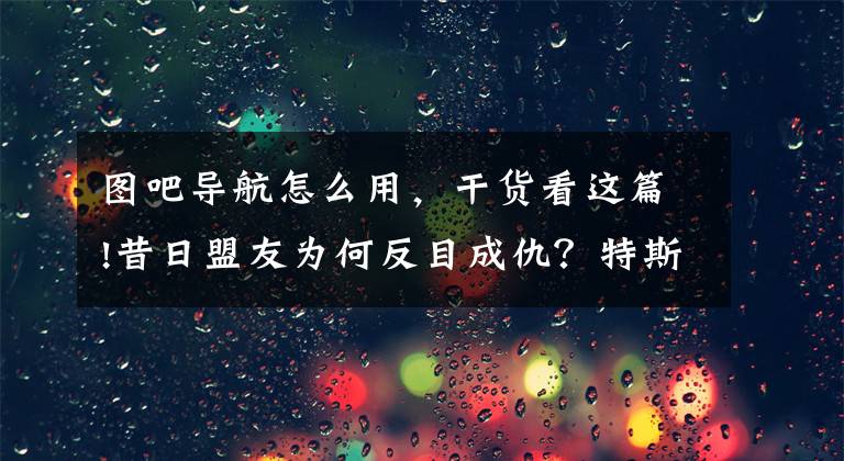 图吧导航怎么用，干货看这篇!昔日盟友为何反目成仇？特斯拉供应商四维图新诉百度侵权，一审获赔6450万