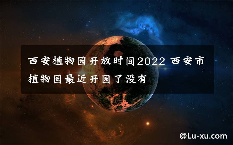 西安植物园开放时间2022 西安市植物园最近开园了没有