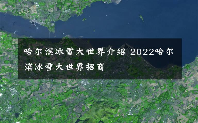 哈尔滨冰雪大世界介绍 2022哈尔滨冰雪大世界招商