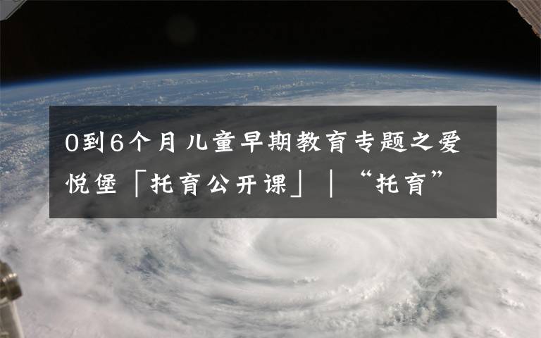 0到6个月儿童早期教育专题之爱悦堡「托育公开课」｜“托育”在0-3岁成长阶段中究竟有多重要