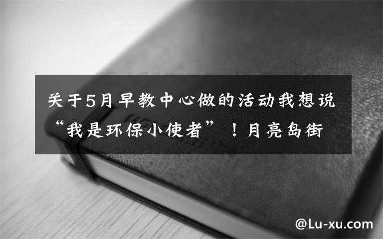 关于5月早教中心做的活动我想说“我是环保小使者”！月亮岛街道金瑞社区开展环保早教活动