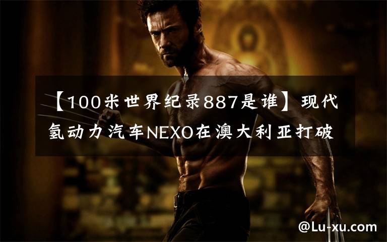 【100米世界纪录887是谁】现代氢动力汽车NEXO在澳大利亚打破世界最长行驶距离纪录