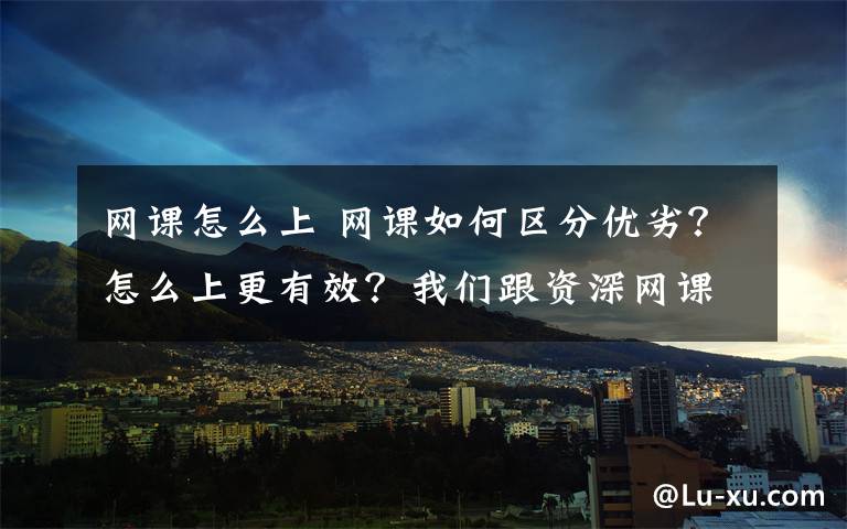 网课怎么上 网课如何区分优劣？怎么上更有效？我们跟资深网课老师聊了学生最关心的话题