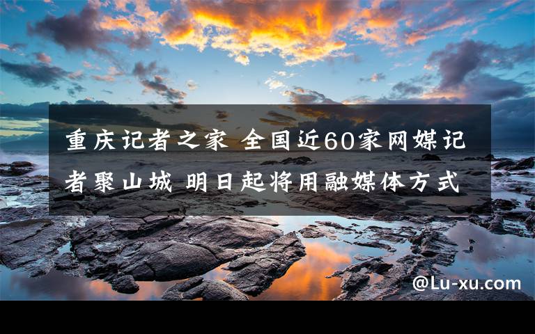 重庆记者之家 全国近60家网媒记者聚山城 明日起将用融媒体方式报道重庆