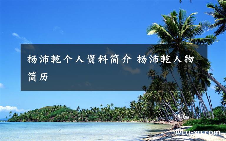 杨沛乾个人资料简介 杨沛乾人物简历文章配图