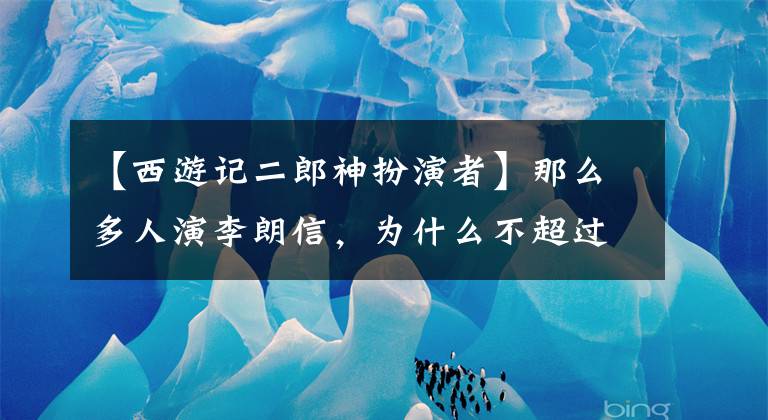 【西游记二郎神扮演者】那么多人演李朗信，为什么不超过86版西游记的林志谦？