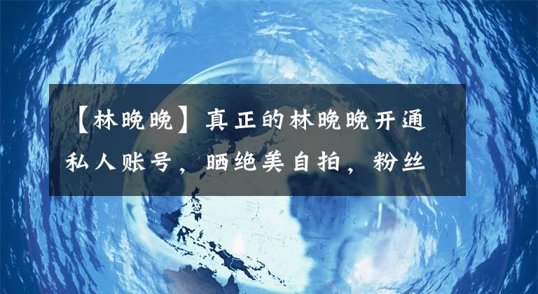 【林晚晚】真正的林晚晚开通私人账号，晒绝美自拍，粉丝曝林晚晚被辞退原因