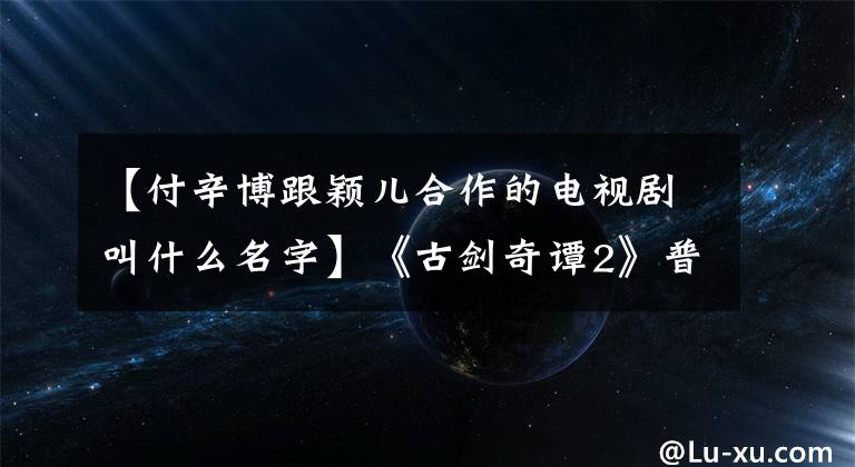 【付辛博跟颖儿合作的电视剧叫什么名字】《古剑奇谭2》普信宝，艾吉隔层糖，申英夫妇实力虐狗！