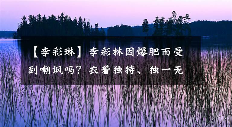 【李彩琳】李彩林因爆肥而受到嘲讽吗？衣着独特、独一无二的气场女王真的不迎合大众的眼光