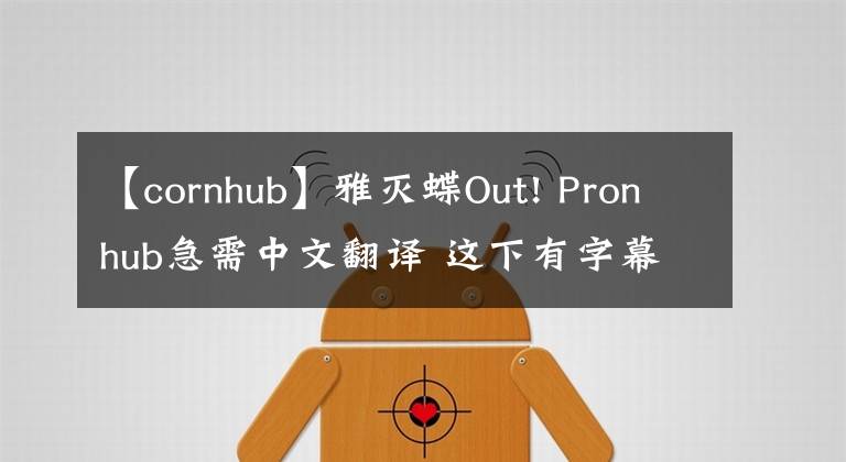 【cornhub】雅灭蝶Out! Pronhub急需中文翻译 这下有字幕可以看了