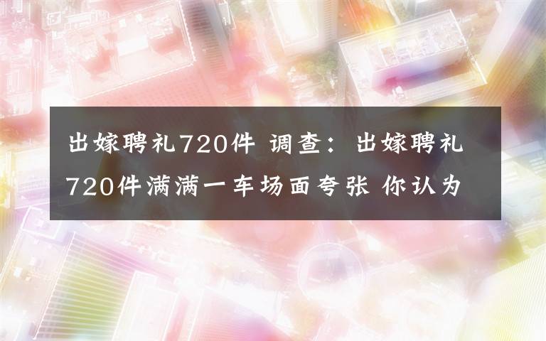 出嫁聘礼720件 调查：出嫁聘礼720件满满一车场面夸张 你认为嫁女儿应不应该要彩礼？