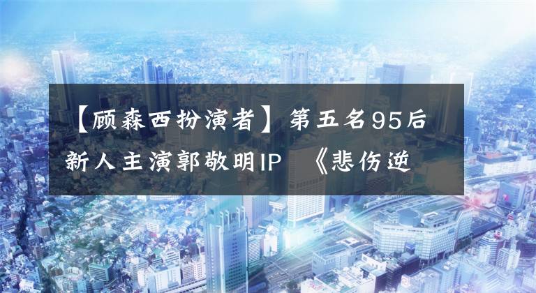 【顾森西扮演者】第五名95后新人主演郭敬明IP  《悲伤逆流成河》他们的颜值打得有多好？