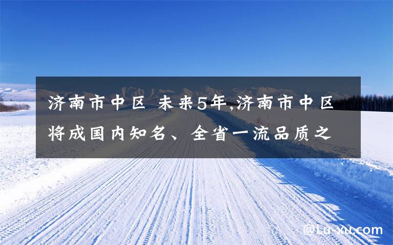 济南市中区 未来5年,济南市中区将成国内知名、全省一流品质之区