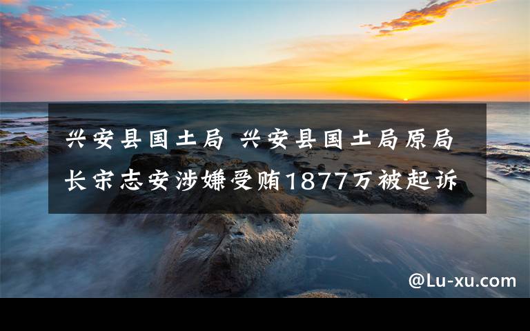 兴安县国土局 兴安县国土局原局长宋志安涉嫌受贿1877万被起诉