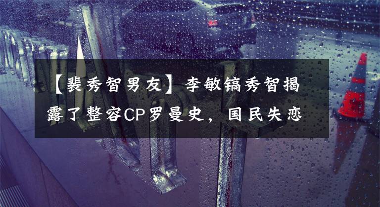 【裴秀智男友】李敏镐秀智揭露了整容CP罗曼史，国民失恋了！