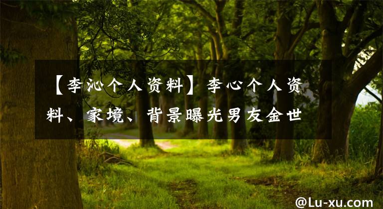 【李沁个人资料】李心个人资料、家境、背景曝光男友金世佳不在乎整容。