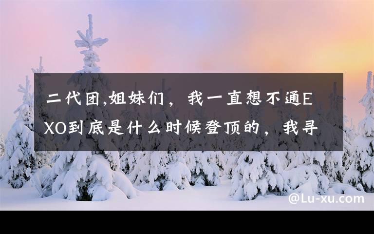 二代团,姐妹们，我一直想不通EXO到底是什么时候登顶的，我寻思二代登顶团是大棒三代是BTS，所以是怎么登顶的？