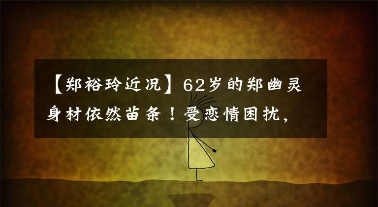 【郑裕玲近况】62岁的郑幽灵身材依然苗条！受恋情困扰，至今未婚，东龄有处女般的酒水。