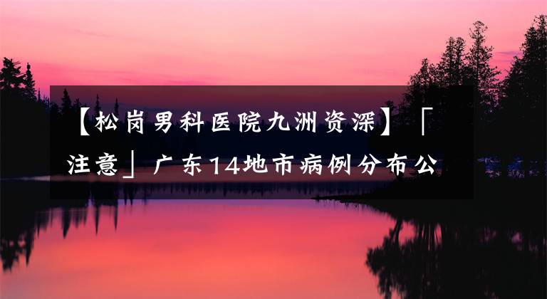 【松岗男科医院九洲资深】「注意」广东14地市病例分布公布！有孕妇重症病例