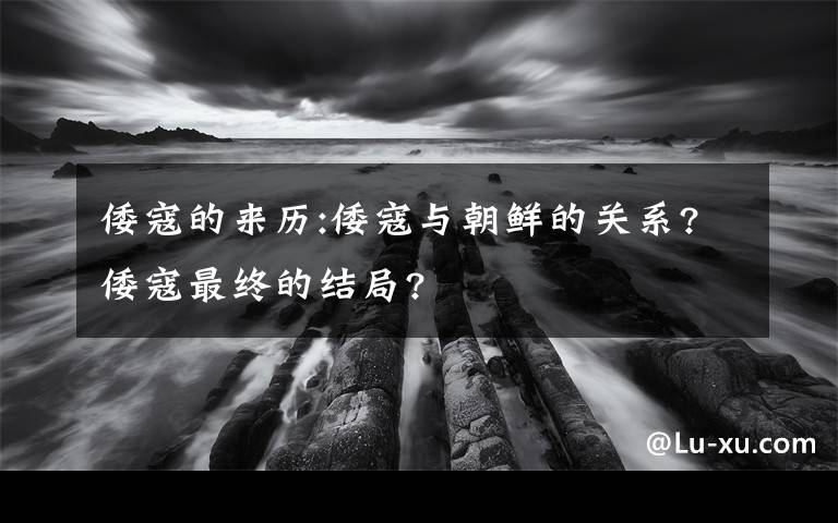 倭寇的来历:倭寇与朝鲜的关系?倭寇最终的结局?