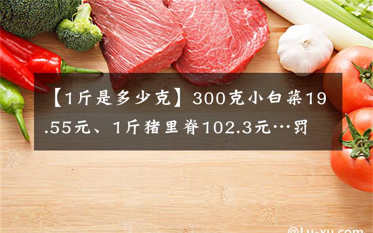 【1斤是多少克】300克小白菜19.55元、1斤猪里脊102.3元…罚