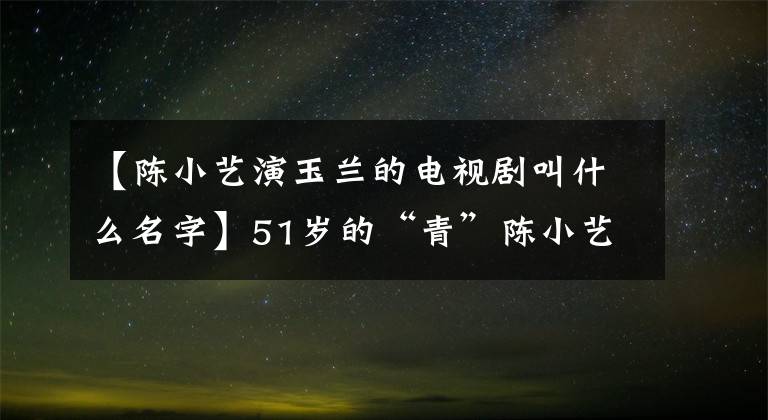 【陈小艺演玉兰的电视剧叫什么名字】51岁的“青”陈小艺，丈夫的外貌一言难尽，结婚21年来像第一次一样爱着他。