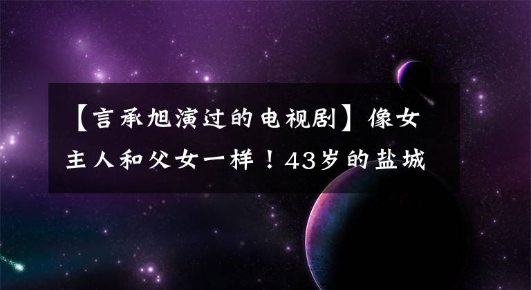 【言承旭演过的电视剧】像女主人和父女一样！43岁的盐城市偶像剧再演，但演技像陶明史一样。