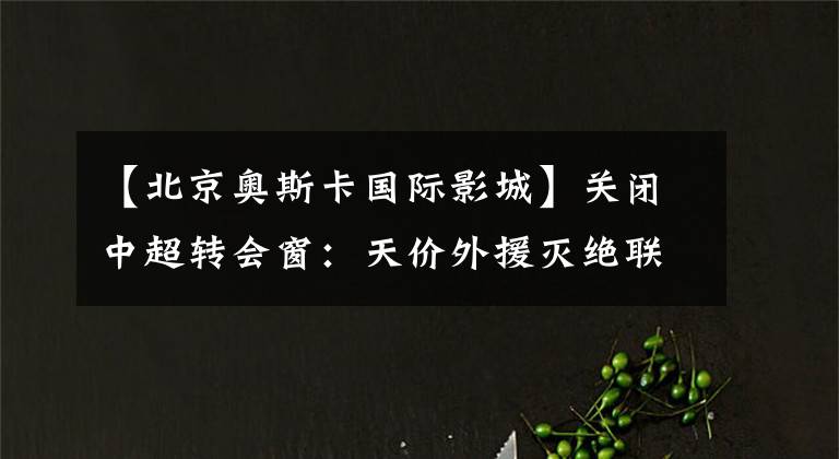 【北京奥斯卡国际影城】关闭中超转会窗：天价外援灭绝联赛、江苏队选手集体再就业