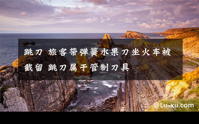 跳刀 旅客带弹簧水果刀坐火车被截留 跳刀属于管制刀具