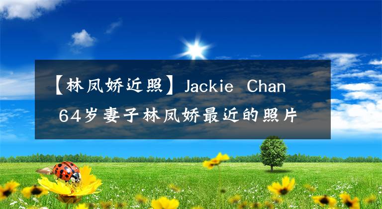 【林凤娇近照】Jackie Chan 64岁妻子林凤娇最近的照片，气质依然是以前，最后的张超爱情？